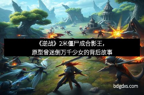 《逆战》2米僵尸成合影王，原型曾迷倒万千少女的背后故事